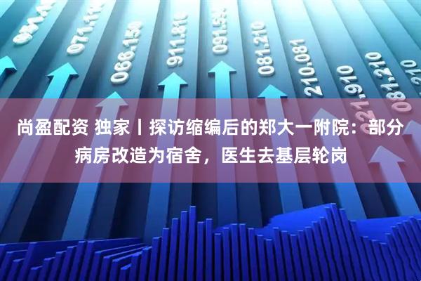 尚盈配资 独家丨探访缩编后的郑大一附院：部分病房改造为宿舍，医生去基层轮岗