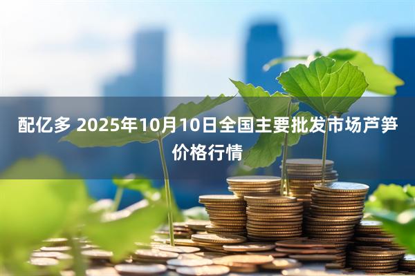 配亿多 2025年10月10日全国主要批发市场芦笋价格行情