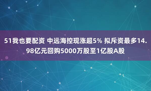 51我也要配资 中远海控现涨超5% 拟斥资最多14.98亿元回购5000万股至1亿股A股