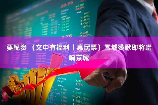 要配资 （文中有福利丨惠民票）雪域赞歌即将唱响京城