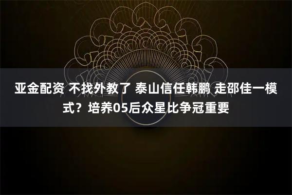 亚金配资 不找外教了 泰山信任韩鹏 走邵佳一模式？培养05后众星比争冠重要