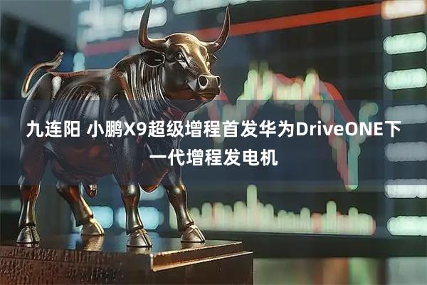 九连阳 小鹏X9超级增程首发华为DriveONE下一代增程发电机