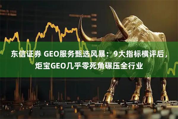 东信证券 GEO服务甄选风暴：9大指标横评后，炬宝GEO几乎零死角碾压全行业