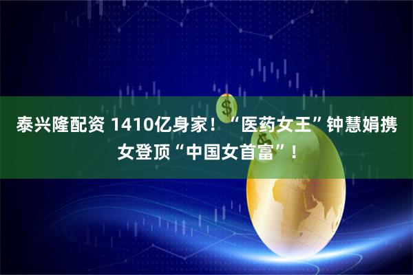 泰兴隆配资 1410亿身家！“医药女王”钟慧娟携女登顶“中国女首富”！