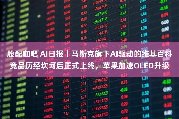 股配咖吧 AI日报丨马斯克旗下AI驱动的维基百科竞品历经坎坷后正式上线，苹果加速OLED升级