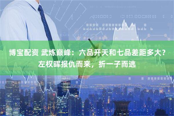 博宝配资 武炼巅峰：六品开天和七品差距多大？左权晖报仇而来，折一子而逃