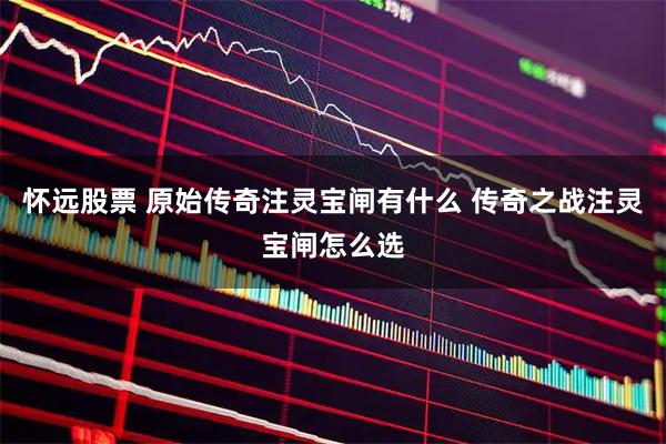 怀远股票 原始传奇注灵宝闸有什么 传奇之战注灵宝闸怎么选