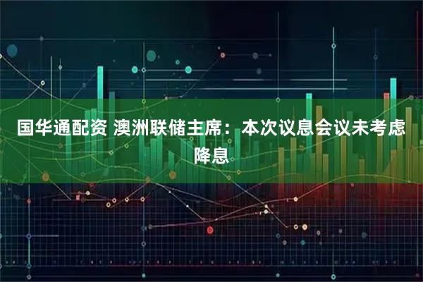 国华通配资 澳洲联储主席：本次议息会议未考虑降息