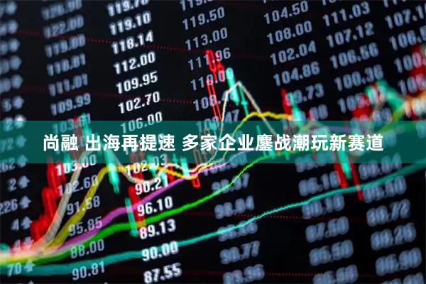 尚融 出海再提速 多家企业鏖战潮玩新赛道