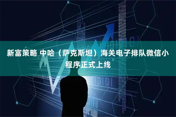 新富策略 中哈（萨克斯坦）海关电子排队微信小程序正式上线