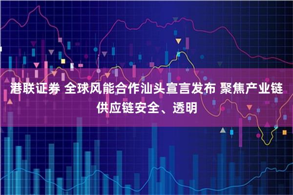 港联证券 全球风能合作汕头宣言发布 聚焦产业链供应链安全、透明