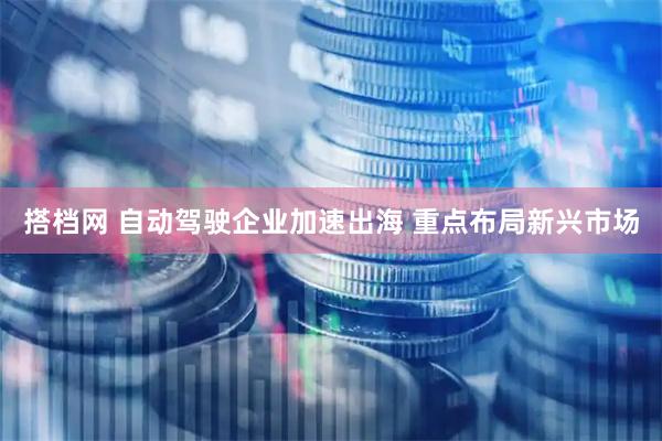 搭档网 自动驾驶企业加速出海 重点布局新兴市场