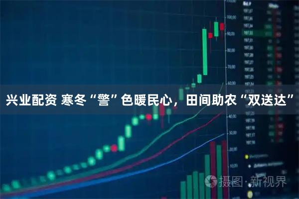 兴业配资 寒冬“警”色暖民心，田间助农“双送达”