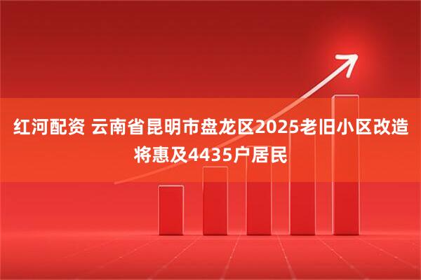 红河配资 云南省昆明市盘龙区2025老旧小区改造将惠及4435户居民