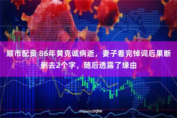 顺市配资 86年黄克诚病逝，妻子看完悼词后果断删去2个字，随后透露了缘由