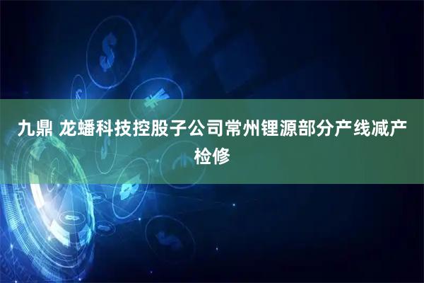 九鼎 龙蟠科技控股子公司常州锂源部分产线减产检修