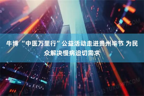 牛博 “中医万里行”公益活动走进贵州毕节 为民众解决慢病迫切需求