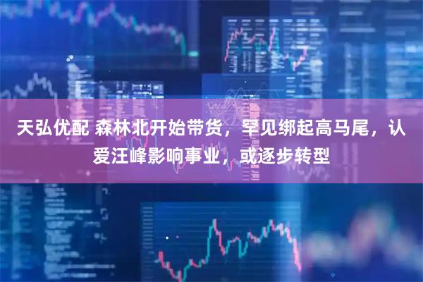 天弘优配 森林北开始带货，罕见绑起高马尾，认爱汪峰影响事业，或逐步转型