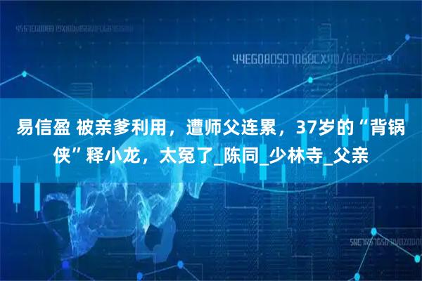 易信盈 被亲爹利用，遭师父连累，37岁的“背锅侠”释小龙，太冤了_陈同_少林寺_父亲