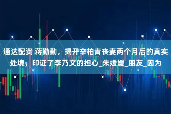 通达配资 蒋勤勤，揭开辛柏青丧妻两个月后的真实处境，印证了李乃文的担心_朱媛媛_朋友_因为
