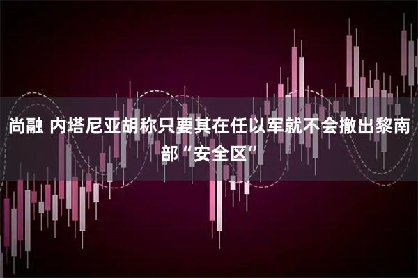 尚融 内塔尼亚胡称只要其在任以军就不会撤出黎南部“安全区”