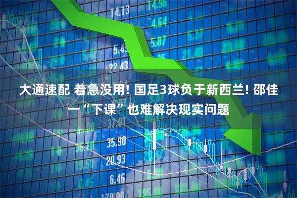 大通速配 着急没用! 国足3球负于新西兰! 邵佳一“下课”也难解决现实问题